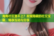 海角社区登不上？发现隐藏的社交宝藏，畅享互动与分享
