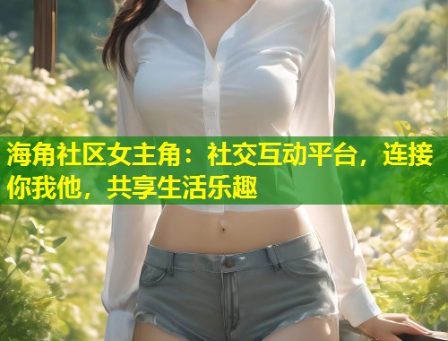 海角社区女主角：社交互动平台，连接你我他，共享生活乐趣  第1张