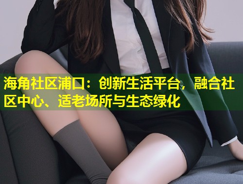 海角社区浦口：创新生活平台，融合社区中心、适老场所与生态绿化  第1张