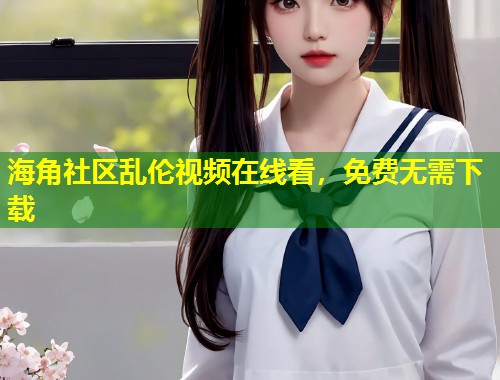 海角社区乱伦视频在线看，免费无需下载  第1张