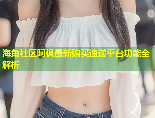 海角社区阿枫最新购买速递平台功能全解析  第1张