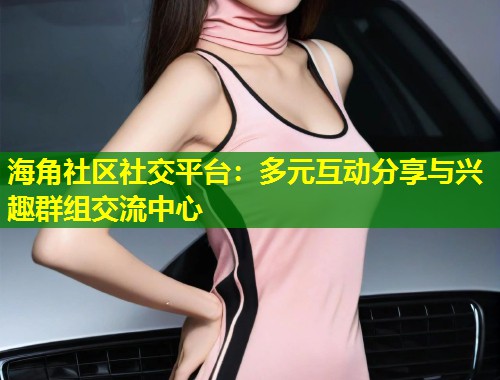 海角社区社交平台：多元互动分享与兴趣群组交流中心  第1张
